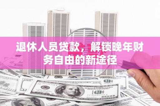 滁州退休人员贷款，解锁晚年财务自由的新途径